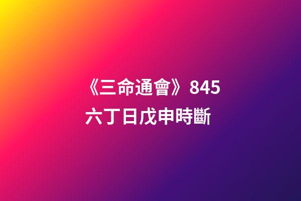 《三命通會》8.45 六丁日戊申時斷